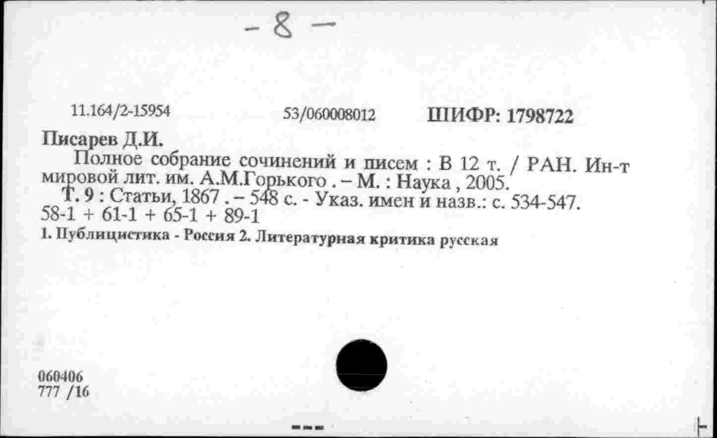 ﻿11.164/2-15954	53/060008012 ШИФР: 1798722
Писарев Д.И.
Полное собрание сочинений и писем : В 12 т. / РАН Ин-т мировой лит. им. А.М.Горького . - М.: Наука, 2005
Т. 9 : Статьи, 1867. - 548 с. - Указ, имен и назв.: с. 534-547. 58-1 + 61-1 + 65-1 + 89-1
1. Публицистика - Россия 2. Литературная критика русская
060406
777 /16